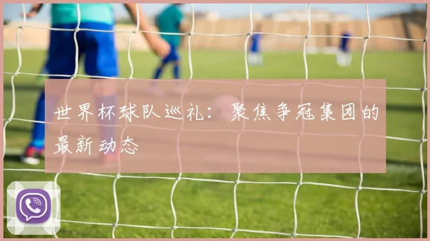 世界杯球队巡礼:聚焦争冠集团的最新动态