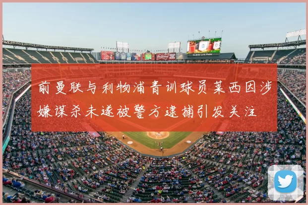 前曼联与利物浦青训球员莱西因涉嫌谋杀未遂被警方逮捕引发关注