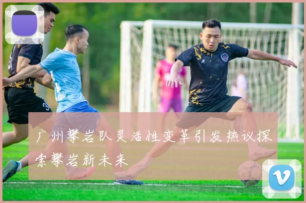 广州攀岩队灵活性变革引发热议探索攀岩新未来