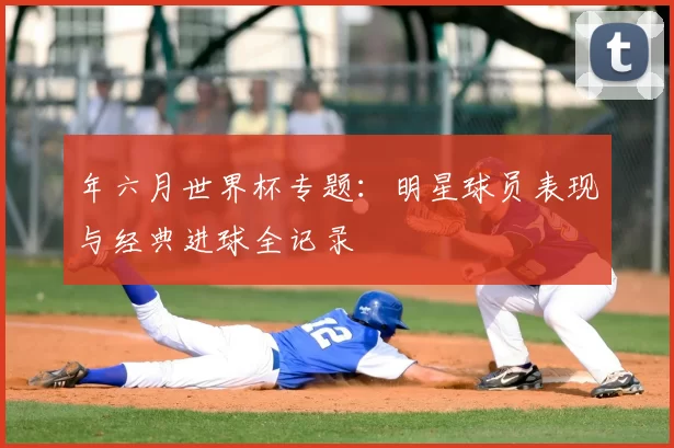 年六月世界杯专题：明星球员表现与经典进球全记录