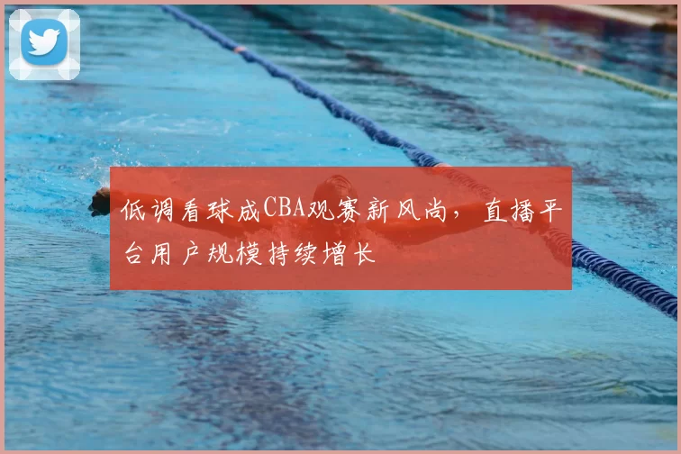 低调看球成CBA观赛新风尚,直播平台用户规模持续增长