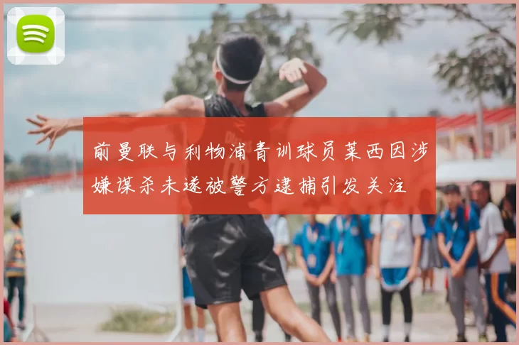 前曼联与利物浦青训球员莱西因涉嫌谋杀未遂被警方逮捕引发关注