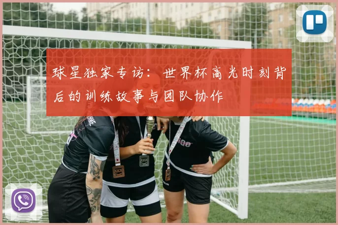 球星独家专访：世界杯高光时刻背后的训练故事与团队协作