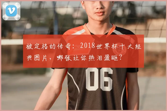 被定格的传奇:2018世界杯十大经典图片,哪张让你热泪盈眶?