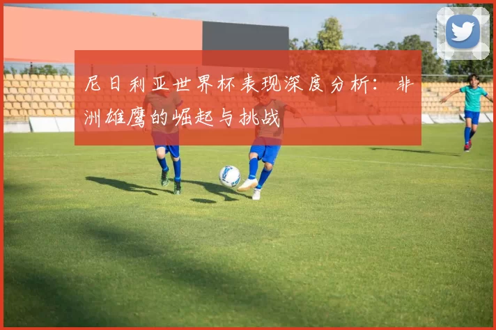 尼日利亚世界杯表现深度分析:非洲雄鹰的崛起与挑战