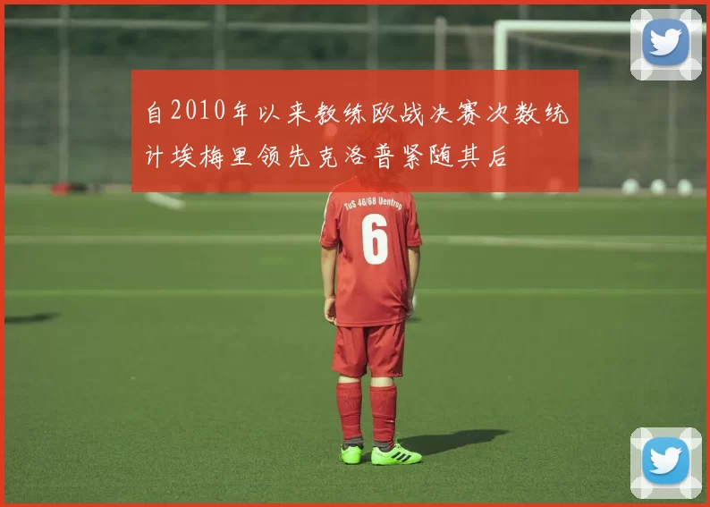 自2010年以来教练欧战决赛次数统计埃梅里领先克洛普紧随其后