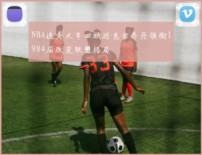 NBA选秀大年回顾迈克尔乔丹领衔1984届改变联盟格局