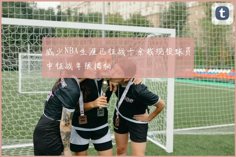 威少NBA生涯已征战十余载现役球员中征战年限揭秘