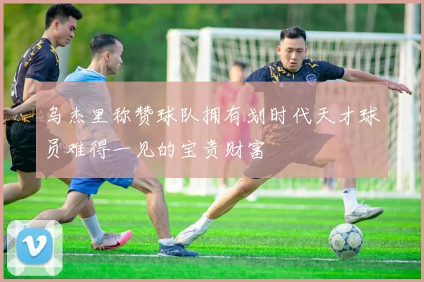 乌杰里称赞球队拥有划时代天才球员难得一见的宝贵财富