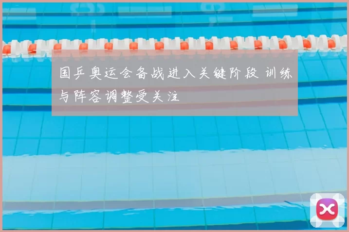 国乒奥运会备战进入关键阶段 训练与阵容调整受关注