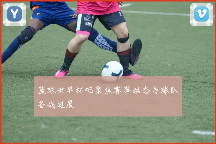 篮球世界杯吧聚焦赛事动态与球队备战进展