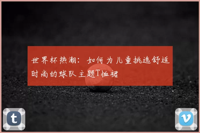 世界杯热潮：如何为儿童挑选舒适时尚的球队主题T恤裙