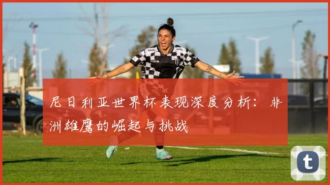 尼日利亚世界杯表现深度分析:非洲雄鹰的崛起与挑战