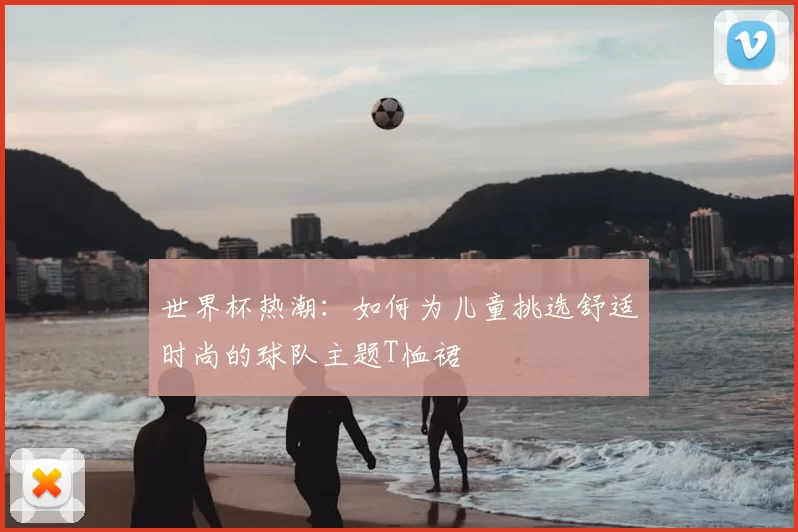 世界杯热潮:如何为儿童挑选舒适时尚的球队主题T恤裙