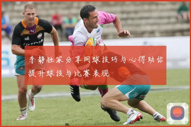 李静独家分享网球技巧与心得助你提升球技与比赛表现