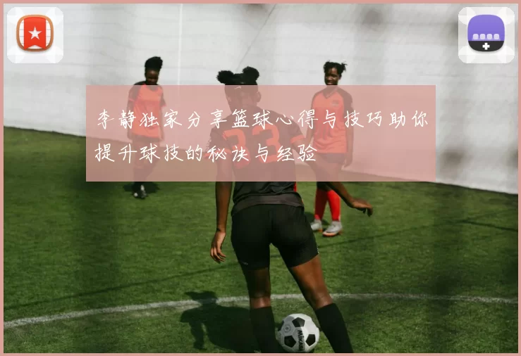 李静独家分享篮球心得与技巧助你提升球技的秘诀与经验