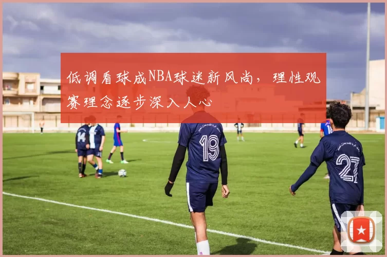 低调看球成NBA球迷新风尚,理性观赛理念逐步深入人心