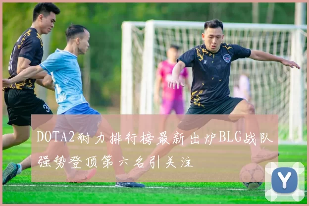 DOTA2耐力排行榜最新出炉BLG战队强势登顶第六名引关注