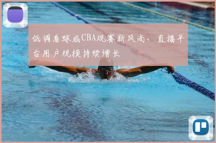 低调看球成CBA观赛新风尚,直播平台用户规模持续增长