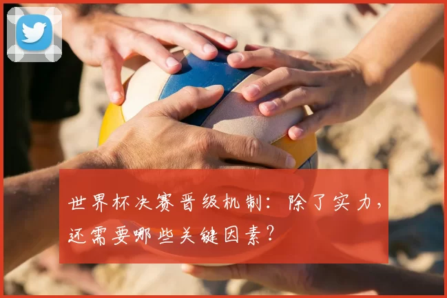 世界杯决赛晋级机制:除了实力,还需要哪些关键因素?