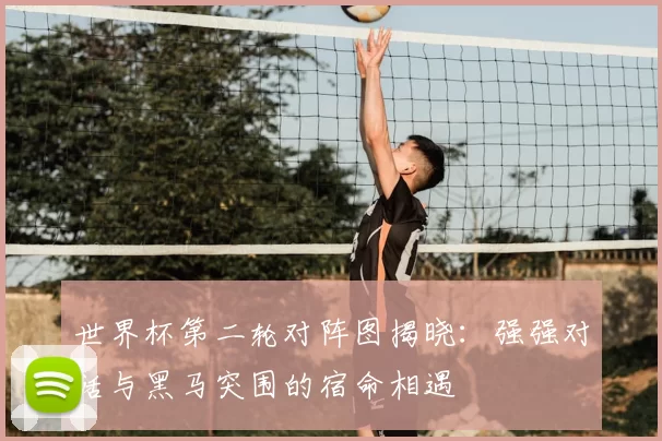 世界杯第二轮对阵图揭晓：强强对话与黑马突围的宿命相遇