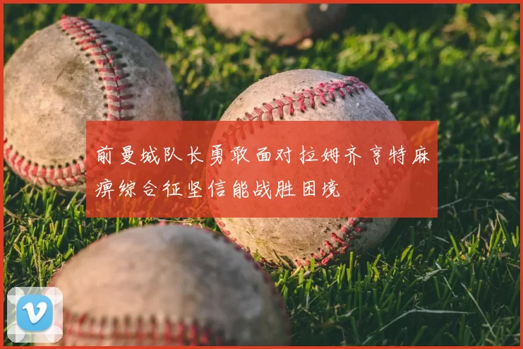 前曼城队长勇敢面对拉姆齐亨特麻痹综合征坚信能战胜困境