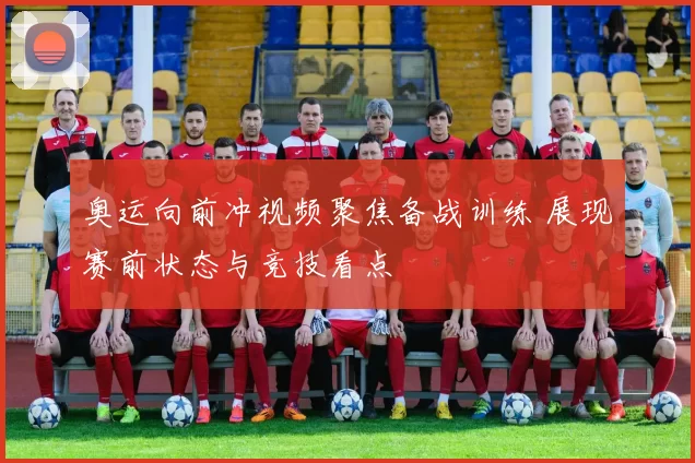 奥运向前冲视频聚焦备战训练 展现赛前状态与竞技看点