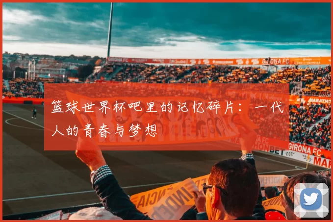 篮球世界杯吧里的记忆碎片:一代人的青春与梦想