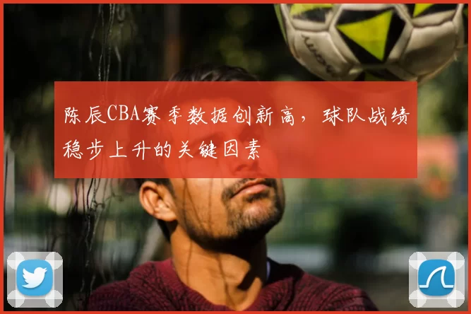陈辰CBA赛季数据创新高,球队战绩稳步上升的关键因素