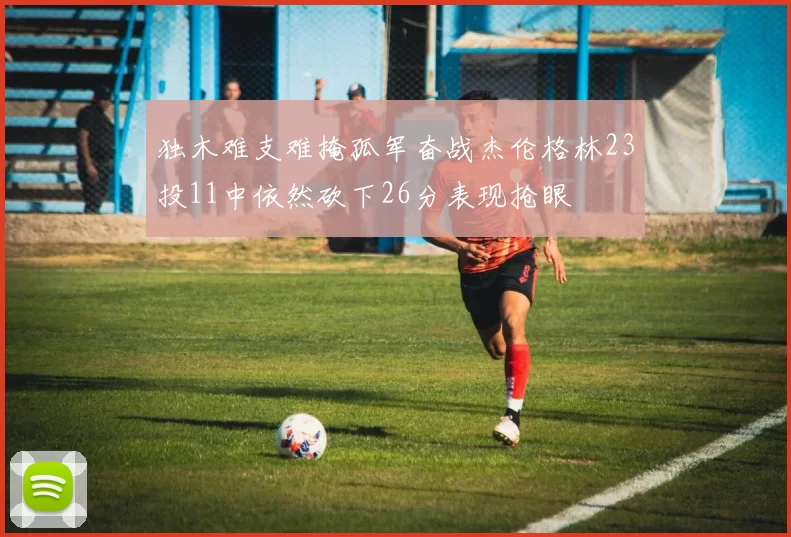 独木难支难掩孤军奋战杰伦格林23投11中依然砍下26分表现抢眼