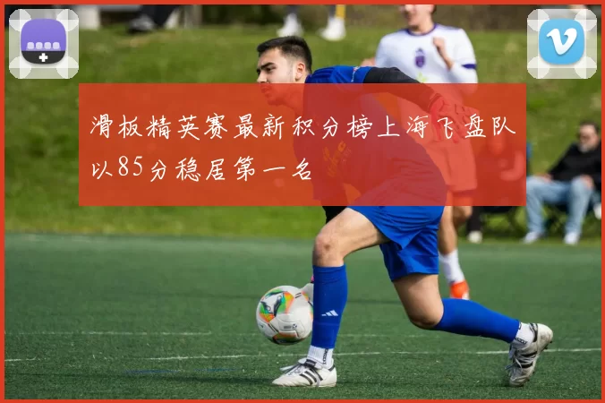 滑板精英赛最新积分榜上海飞盘队以85分稳居第一名