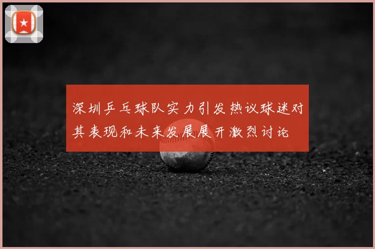 深圳乒乓球队实力引发热议球迷对其表现和未来发展展开激烈讨论