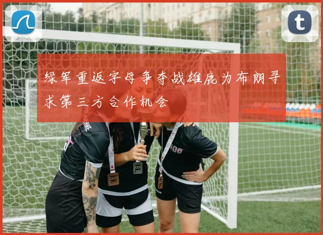 绿军重返字母争夺战雄鹿为布朗寻求第三方合作机会