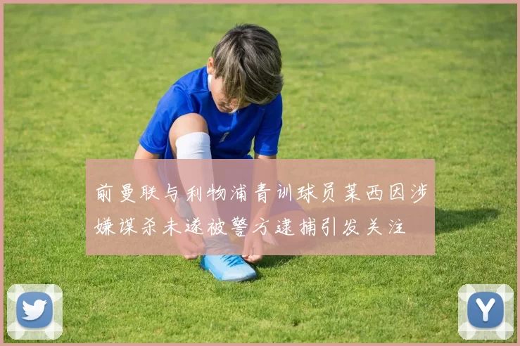 前曼联与利物浦青训球员莱西因涉嫌谋杀未遂被警方逮捕引发关注