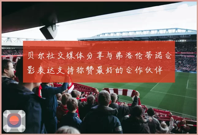 贝尔社交媒体分享与弗洛伦蒂诺合影表达支持称赞最好的合作伙伴