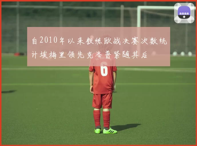 自2010年以来教练欧战决赛次数统计埃梅里领先克洛普紧随其后