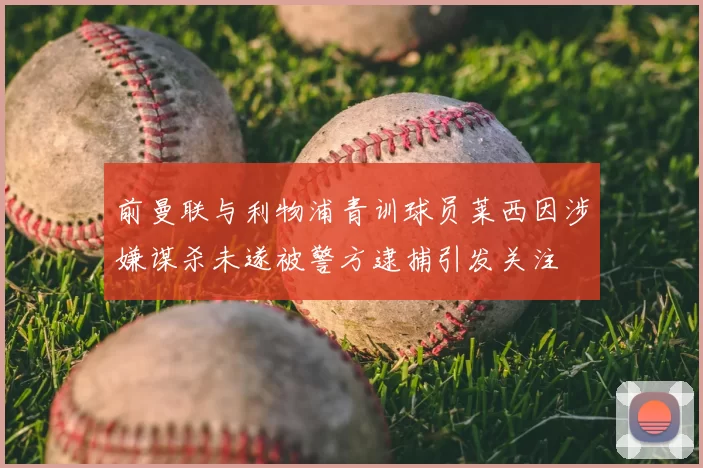 前曼联与利物浦青训球员莱西因涉嫌谋杀未遂被警方逮捕引发关注