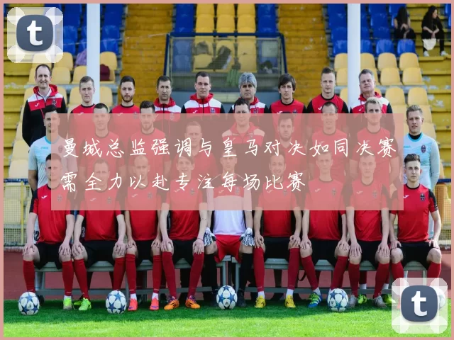曼城总监强调与皇马对决如同决赛需全力以赴专注每场比赛