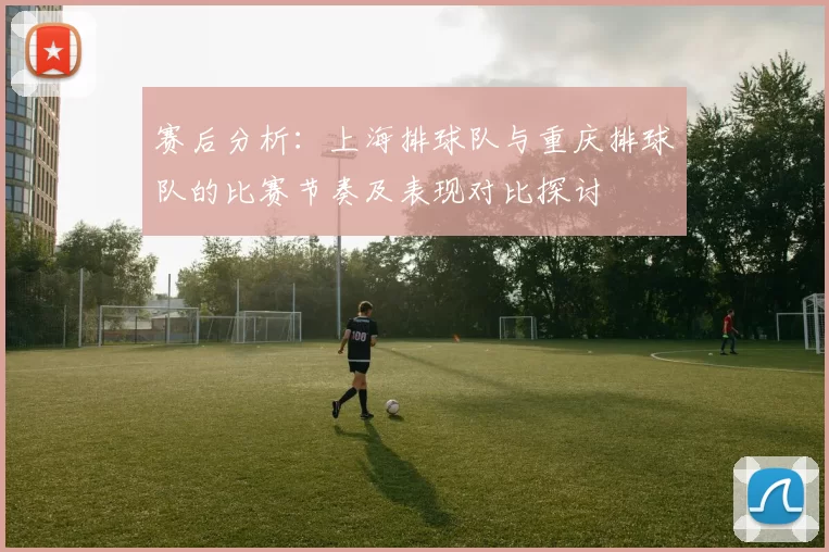 赛后分析:上海排球队与重庆排球队的比赛节奏及表现对比探讨