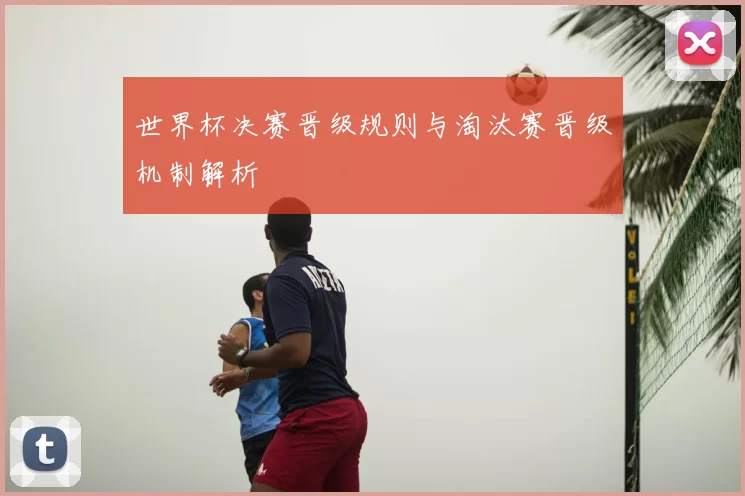 世界杯决赛晋级规则与淘汰赛晋级机制解析
