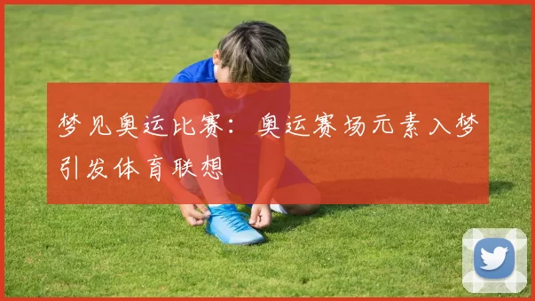梦见奥运比赛：奥运赛场元素入梦引发体育联想