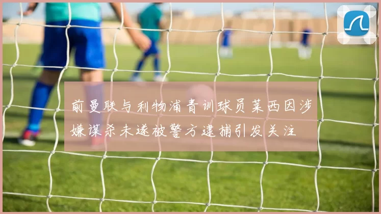 前曼联与利物浦青训球员莱西因涉嫌谋杀未遂被警方逮捕引发关注