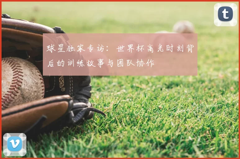 球星独家专访:世界杯高光时刻背后的训练故事与团队协作