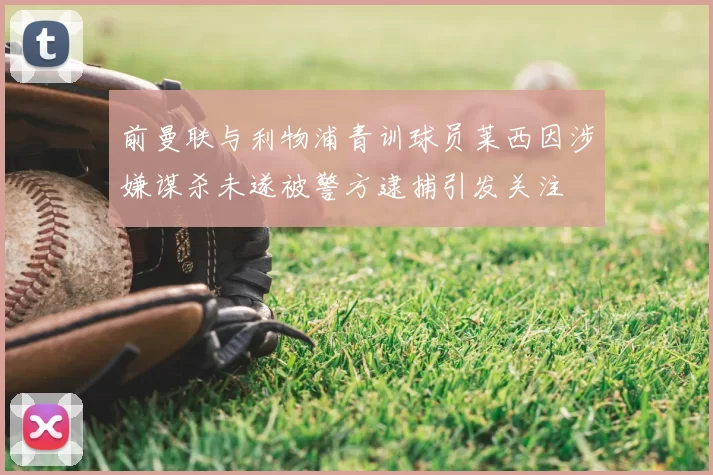 前曼联与利物浦青训球员莱西因涉嫌谋杀未遂被警方逮捕引发关注