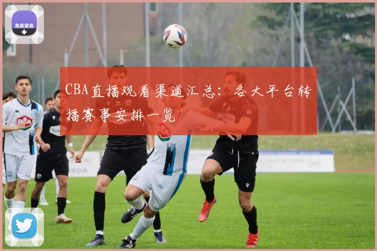 CBA直播观看渠道汇总:各大平台转播赛事安排一览