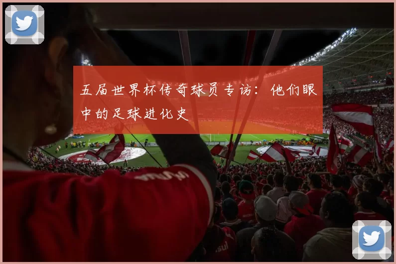 五届世界杯传奇球员专访:他们眼中的足球进化史