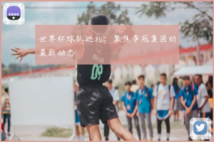 世界杯球队巡礼：聚焦争冠集团的最新动态