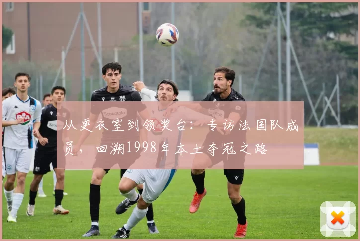 从更衣室到领奖台:专访法国队成员,回溯1998年本土夺冠之路