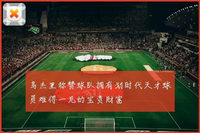 乌杰里称赞球队拥有划时代天才球员难得一见的宝贵财富