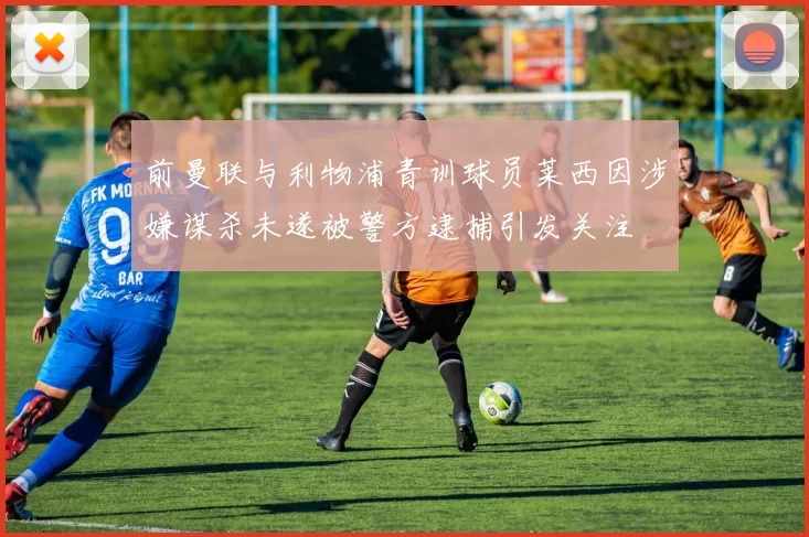 前曼联与利物浦青训球员莱西因涉嫌谋杀未遂被警方逮捕引发关注